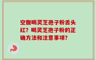 空腹喝灵芝孢子粉舌头红？喝灵芝孢子粉的正确方法和注意事项？