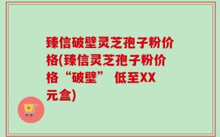 臻信破壁灵芝孢子粉价格(臻信灵芝孢子粉价格“破壁” 低至XX元盒)