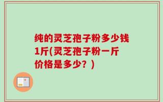 纯的灵芝孢子粉多少钱1斤(灵芝孢子粉一斤价格是多少？)