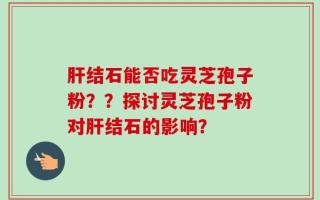 肝结石能否吃灵芝孢子粉？？探讨灵芝孢子粉对肝结石的影响？