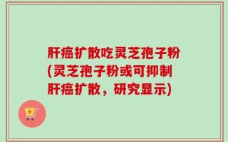 肝癌扩散吃灵芝孢子粉(灵芝孢子粉或可抑制肝癌扩散，研究显示)