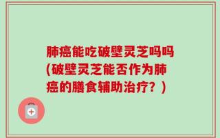 肺癌能吃破壁灵芝吗吗(破壁灵芝能否作为肺癌的膳食辅助治疗？)