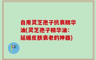 自用灵芝孢子抗衰精华油(灵芝孢子精华油：延缓皮肤衰老的神器)