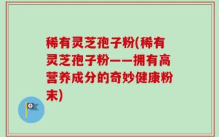 稀有灵芝孢子粉(稀有灵芝孢子粉——拥有高营养成分的奇妙健康粉末)