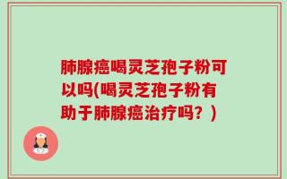 肺腺癌喝灵芝孢子粉可以吗(喝灵芝孢子粉有助于肺腺癌治疗吗？)