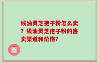 线油灵芝孢子粉怎么卖？线油灵芝孢子粉的售卖渠道和价格？