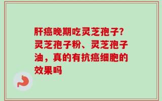 肝癌晚期吃灵芝孢子？灵芝孢子粉、灵芝孢子油，真的有抗癌细胞的效果吗