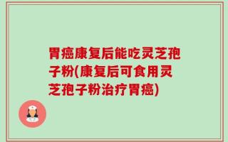 胃癌康复后能吃灵芝孢子粉(康复后可食用灵芝孢子粉治疗胃癌)