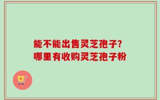 能不能出售灵芝孢子？哪里有收购灵芝孢子粉