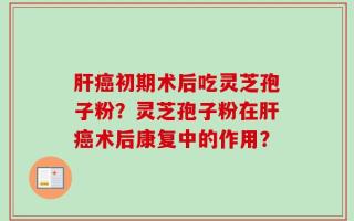 肝癌初期术后吃灵芝孢子粉？灵芝孢子粉在肝癌术后康复中的作用？
