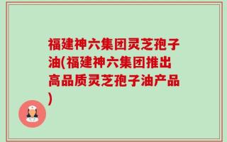 福建神六集团灵芝孢子油(福建神六集团推出高品质灵芝孢子油产品)