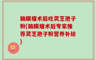 脑膜瘤术后吃灵芝孢子粉(脑膜瘤术后专家推荐灵芝孢子粉营养补给)