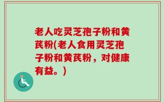 老人吃灵芝孢子粉和黄芪粉(老人食用灵芝孢子粉和黄芪粉，对健康有益。)