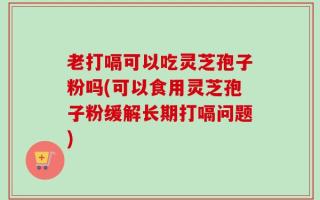老打嗝可以吃灵芝孢子粉吗(可以食用灵芝孢子粉缓解长期打嗝问题)