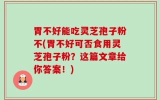 胃不好能吃灵芝孢子粉不(胃不好可否食用灵芝孢子粉？这篇文章给你答案！)