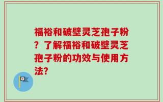 福裕和破壁灵芝孢子粉？了解福裕和破壁灵芝孢子粉的功效与使用方法？