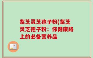 紫芝灵芝孢子粉(紫芝灵芝孢子粉：你健康路上的必备营养品