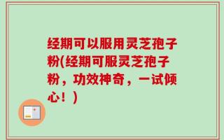 经期可以服用灵芝孢子粉(经期可服灵芝孢子粉，功效神奇，一试倾心！)