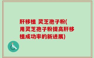 肝移植 灵芝孢子粉(用灵芝孢子粉提高肝移植成功率的新进展)