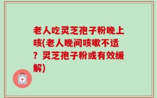 老人吃灵芝孢子粉晚上咳(老人晚间咳嗽不适？灵芝孢子粉或有效缓解)