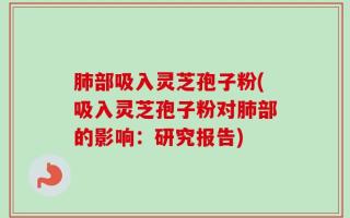 肺部吸入灵芝孢子粉(吸入灵芝孢子粉对肺部的影响：研究报告)