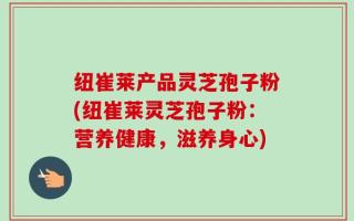 纽崔莱产品灵芝孢子粉(纽崔莱灵芝孢子粉：营养健康，滋养身心)