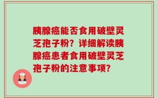 胰腺癌能否食用破壁灵芝孢子粉？详细解读胰腺癌患者食用破壁灵芝孢子粉的注意事项？
