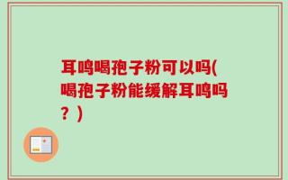 耳鸣喝孢子粉可以吗(喝孢子粉能缓解耳鸣吗？)
