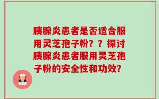 胰腺炎患者是否适合服用灵芝孢子粉？？探讨胰腺炎患者服用灵芝孢子粉的安全性和功效？