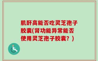 肌酐高能否吃灵芝孢子胶囊(肾功能异常能否使用灵芝孢子胶囊？)