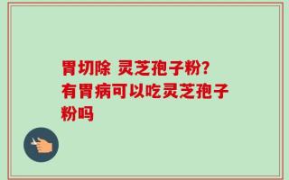 胃切除 灵芝孢子粉？有胃病可以吃灵芝孢子粉吗