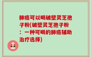肺癌可以喝破壁灵芝孢子粉(破壁灵芝孢子粉：一种可喝的肺癌辅助治疗选择)