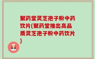 聚药堂灵芝孢子粉中药饮片(聚药堂推出高品质灵芝孢子粉中药饮片)