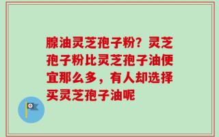腺油灵芝孢子粉？灵芝孢子粉比灵芝孢子油便宜那么多，有人却选择买灵芝孢子油呢
