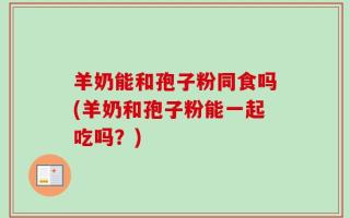 羊奶能和孢子粉同食吗(羊奶和孢子粉能一起吃吗？)