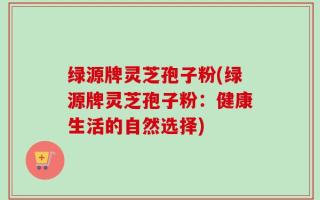 绿源牌灵芝孢子粉(绿源牌灵芝孢子粉：健康生活的自然选择)