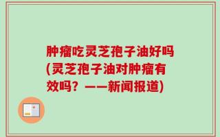 肿瘤吃灵芝孢子油好吗(灵芝孢子油对肿瘤有效吗？——新闻报道)