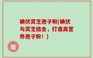 碘伏灵芝孢子粉(碘伏与灵芝结合，打造高营养孢子粉！)