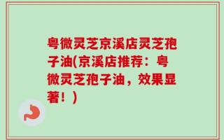 粤微灵芝京溪店灵芝孢子油(京溪店推荐：粤微灵芝孢子油，效果显著！)