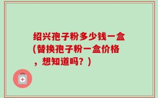 绍兴孢子粉多少钱一盒(替换孢子粉一盒价格，想知道吗？)