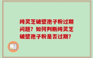 纯灵芝破壁孢子粉过期问题？如何判断纯灵芝破壁孢子粉是否过期？
