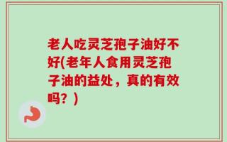 老人吃灵芝孢子油好不好(老年人食用灵芝孢子油的益处，真的有效吗？)
