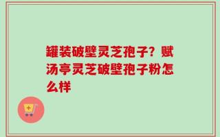 罐装破壁灵芝孢子？赋汤亭灵芝破壁孢子粉怎么样
