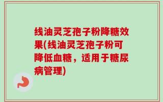 线油灵芝孢子粉降糖效果(线油灵芝孢子粉可降低血糖，适用于糖尿病管理)