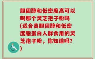 胆固醇和低密度高可以喝那个灵芝孢子粉吗 (适合高胆固醇和低密度脂蛋白人群食用的灵芝孢子粉，你知道吗？)
