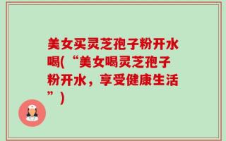美女买灵芝孢子粉开水喝(“美女喝灵芝孢子粉开水，享受健康生活”)