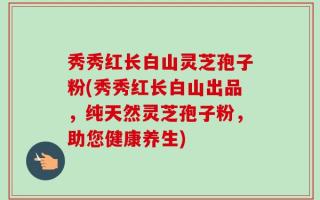 秀秀红长白山灵芝孢子粉(秀秀红长白山出品，纯天然灵芝孢子粉，助您健康养生)
