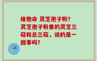 维他命 灵芝孢子粉？灵芝孢子粉里的灵芝三萜和总三萜，说的是一回事吗？
