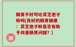 肠胃不好可吃灵芝孢子粉吗(良好的肠胃健康：灵芝孢子粉是否有助于改善肠胃问题？)