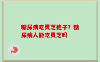 糖尿病吃灵芝孢子？糖尿病人能吃灵芝吗